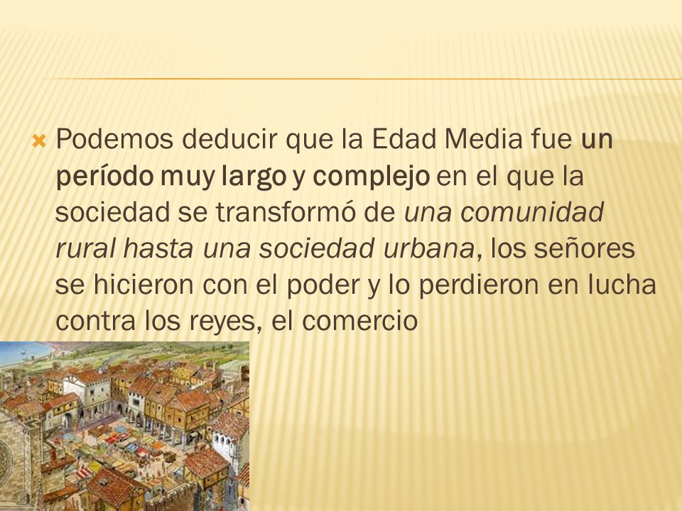 Podemos deducir que la Edad Media fue un período muy largo y complejo en el que la sociedad se transformó de una comunidad rural hasta una sociedad urbana, los señores se hicieron con el poder y lo perdieron en lucha contra los reyes, el comercio