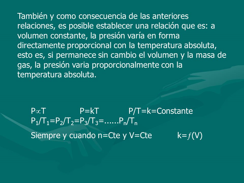 También y como consecuencia de las anteriores relaciones, es posible establecer una relación que es: a volumen constante, la presión varía en forma directamente proporcional con la temperatura absoluta, esto es, si permanece sin cambio el volumen y la masa de gas, la presión varia proporcionalmente con la temperatura absoluta.