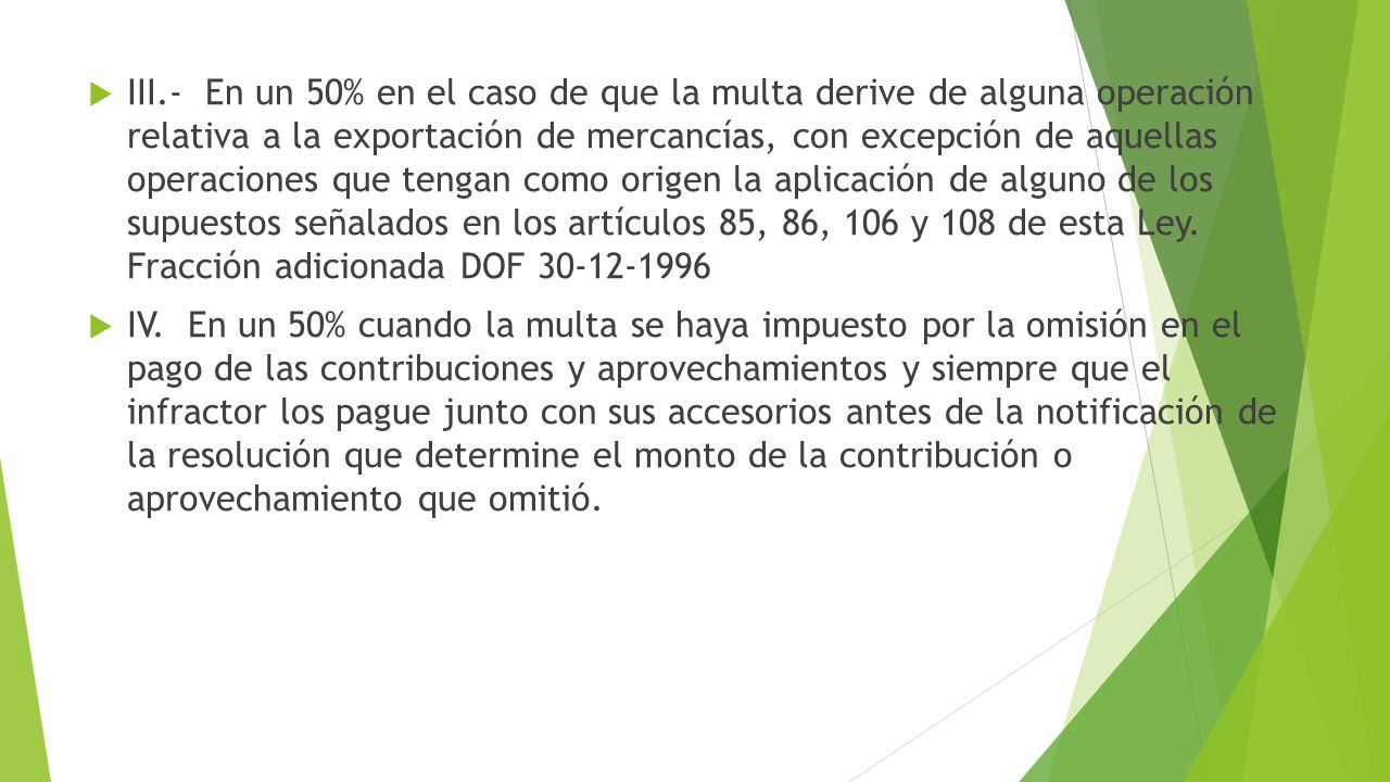 III.- En un 50% en el caso de que la multa derive de alguna operación relativa a la exportación de mercancías, con excepción de aquellas operaciones que tengan como origen la aplicación de alguno de los supuestos señalados en los artículos 85, 86, 106 y 108 de esta Ley. Fracción adicionada DOF