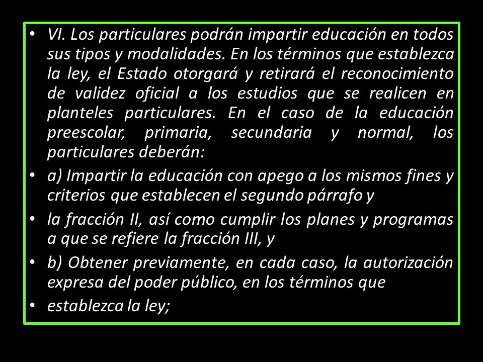 VI. Los particulares podrán impartir educación en todos sus tipos y modalidades. En los términos que establezca la ley, el Estado otorgará y retirará el reconocimiento de validez oficial a los estudios que se realicen en planteles particulares. En el caso de la educación preescolar, primaria, secundaria y normal, los particulares deberán: