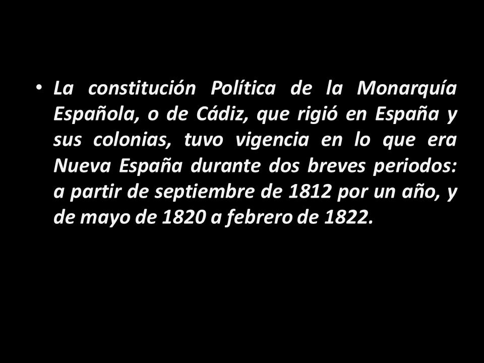 La constitución Política de la Monarquía Española, o de Cádiz, que rigió en España y sus colonias, tuvo vigencia en lo que era Nueva España durante dos breves periodos: a partir de septiembre de 1812 por un año, y de mayo de 1820 a febrero de 1822.