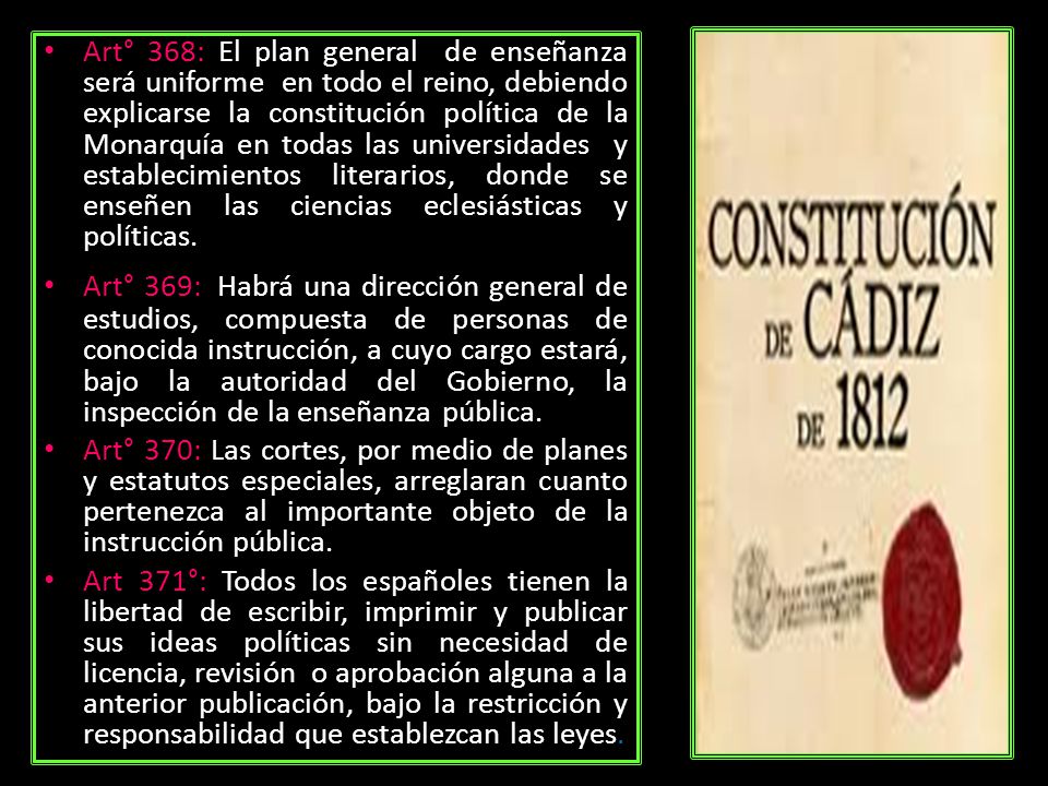 Art° 368: El plan general de enseñanza será uniforme en todo el reino, debiendo explicarse la constitución política de la Monarquía en todas las universidades y establecimientos literarios, donde se enseñen las ciencias eclesiásticas y políticas.