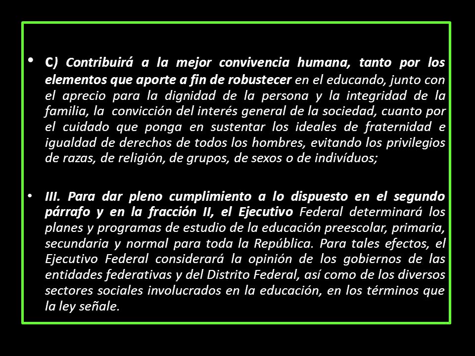c) Contribuirá a la mejor convivencia humana, tanto por los elementos que aporte a fin de robustecer en el educando, junto con el aprecio para la dignidad de la persona y la integridad de la familia, la convicción del interés general de la sociedad, cuanto por el cuidado que ponga en sustentar los ideales de fraternidad e igualdad de derechos de todos los hombres, evitando los privilegios de razas, de religión, de grupos, de sexos o de indivíduos;