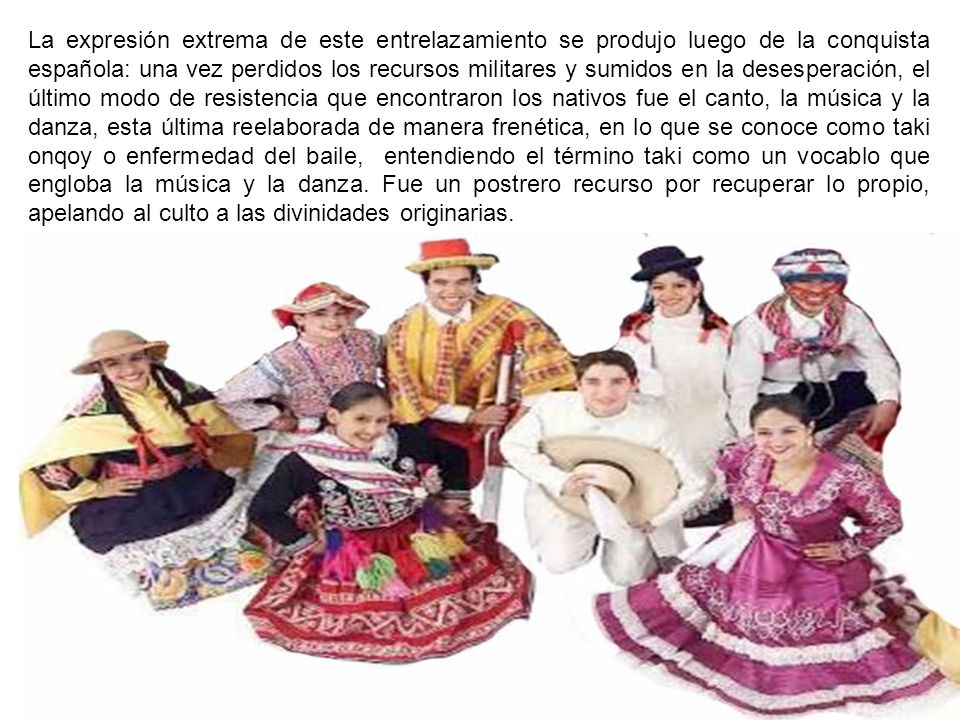 La expresión extrema de este entrelazamiento se produjo luego de la conquista española: una vez perdidos los recursos militares y sumidos en la desesperación, el último modo de resistencia que encontraron los nativos fue el canto, la música y la danza, esta última reelaborada de manera frenética, en lo que se conoce como taki onqoy o enfermedad del baile, entendiendo el término taki como un vocablo que engloba la música y la danza.