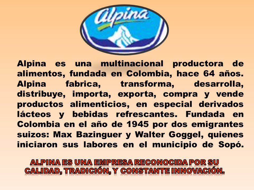Alpina es una multinacional productora de alimentos, fundada en Colombia, hace 64 años. Alpina fabrica, transforma, desarrolla, distribuye, importa, exporta, compra y vende productos alimenticios, en especial derivados lácteos y bebidas refrescantes. Fundada en Colombia en el año de 1945 por dos emigrantes suizos: Max Bazinguer y Walter Goggel, quienes iniciaron sus labores en el municipio de Sopó.