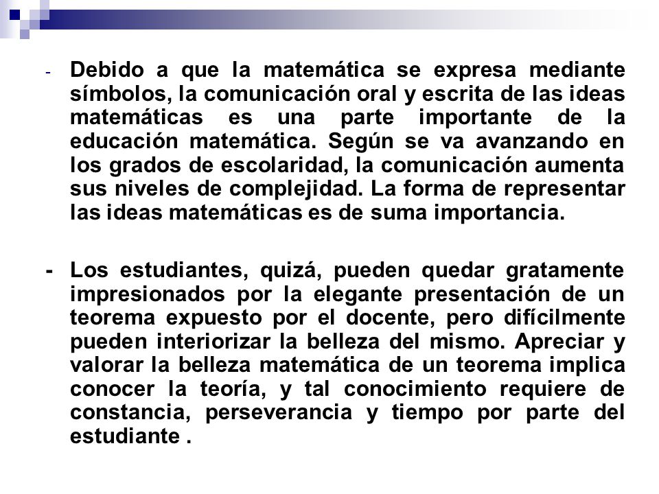 Debido a que la matemática se expresa mediante símbolos, la comunicación oral y escrita de las ideas matemáticas es una parte importante de la educación matemática. Según se va avanzando en los grados de escolaridad, la comunicación aumenta sus niveles de complejidad. La forma de representar las ideas matemáticas es de suma importancia.