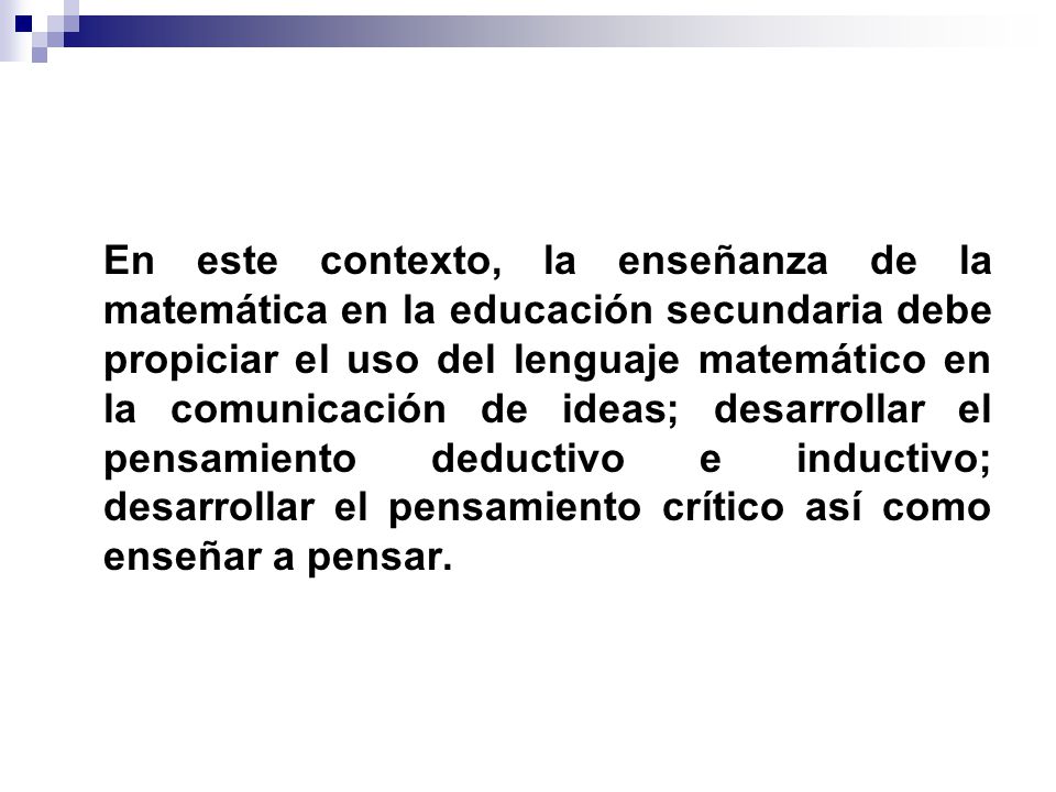 En este contexto, la enseñanza de la matemática en la educación secundaria debe propiciar el uso del lenguaje matemático en la comunicación de ideas; desarrollar el pensamiento deductivo e inductivo; desarrollar el pensamiento crítico así como enseñar a pensar.