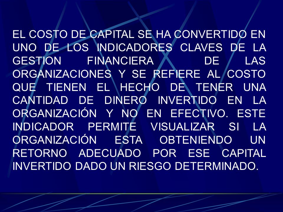 EL COSTO DE CAPITAL SE HA CONVERTIDO EN UNO DE LOS INDICADORES CLAVES DE LA GESTION FINANCIERA DE LAS ORGANIZACIONES Y SE REFIERE AL COSTO QUE TIENEN EL HECHO DE TENER UNA CANTIDAD DE DINERO INVERTIDO EN LA ORGANIZACIÓN Y NO EN EFECTIVO.