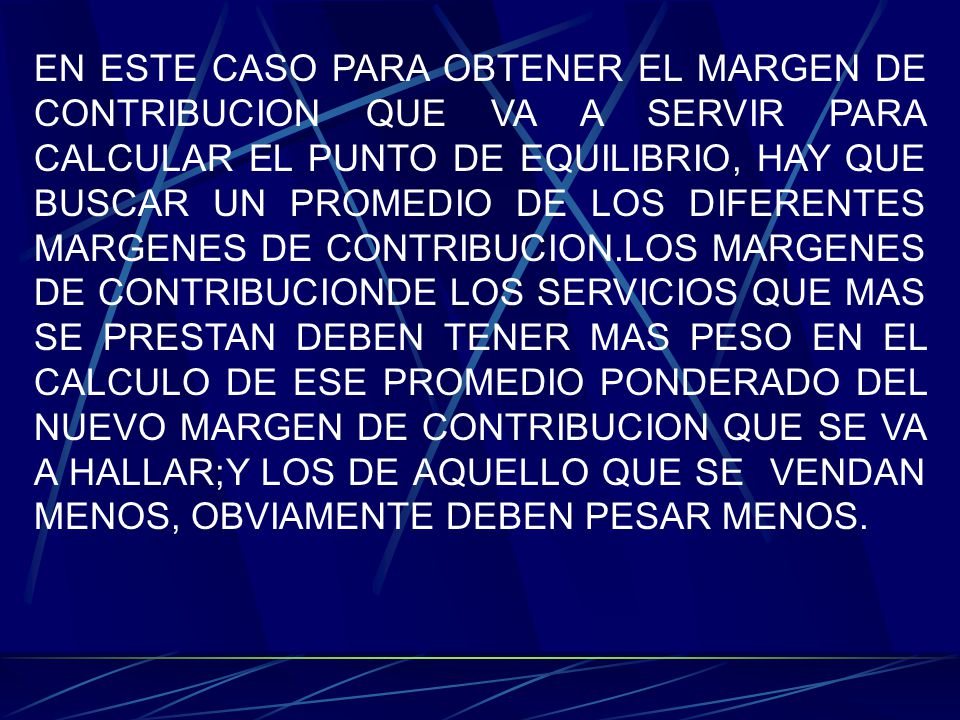 EN ESTE CASO PARA OBTENER EL MARGEN DE CONTRIBUCION QUE VA A SERVIR PARA CALCULAR EL PUNTO DE EQUILIBRIO, HAY QUE BUSCAR UN PROMEDIO DE LOS DIFERENTES MARGENES DE CONTRIBUCION.LOS MARGENES DE CONTRIBUCIONDE LOS SERVICIOS QUE MAS SE PRESTAN DEBEN TENER MAS PESO EN EL CALCULO DE ESE PROMEDIO PONDERADO DEL NUEVO MARGEN DE CONTRIBUCION QUE SE VA A HALLAR;Y LOS DE AQUELLO QUE SE VENDAN MENOS, OBVIAMENTE DEBEN PESAR MENOS.