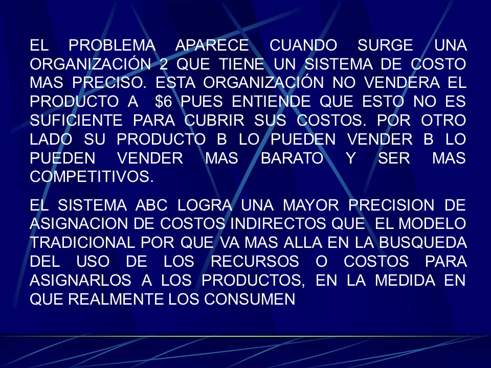EL PROBLEMA APARECE CUANDO SURGE UNA ORGANIZACIÓN 2 QUE TIENE UN SISTEMA DE COSTO MAS PRECISO. ESTA ORGANIZACIÓN NO VENDERA EL PRODUCTO A $6 PUES ENTIENDE QUE ESTO NO ES SUFICIENTE PARA CUBRIR SUS COSTOS. POR OTRO LADO SU PRODUCTO B LO PUEDEN VENDER B LO PUEDEN VENDER MAS BARATO Y SER MAS COMPETITIVOS.