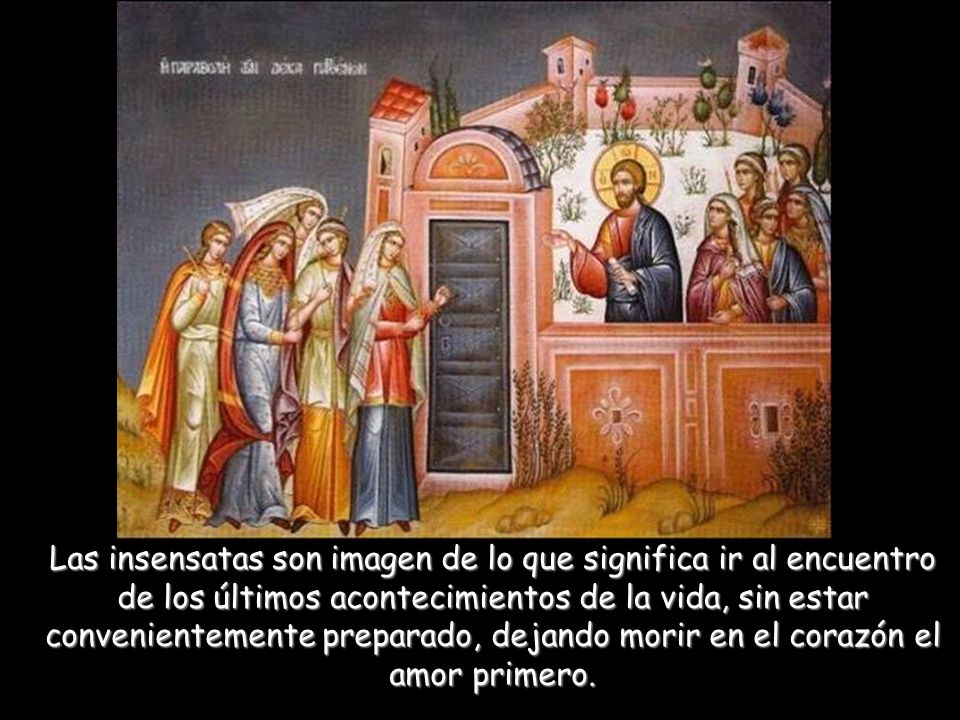 Las insensatas son imagen de lo que significa ir al encuentro de los últimos acontecimientos de la vida, sin estar convenientemente preparado, dejando morir en el corazón el amor primero.