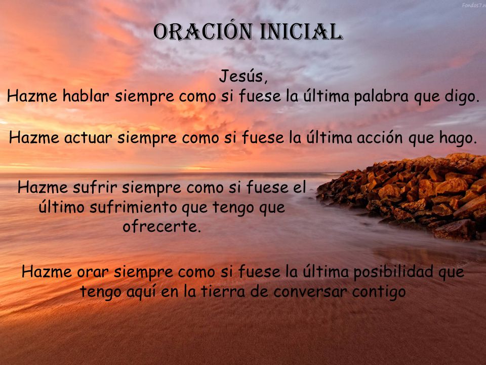 ORACIÓN INICIAL Jesús, Hazme hablar siempre como si fuese la última palabra que digo. Hazme actuar siempre como si fuese la última acción que hago.