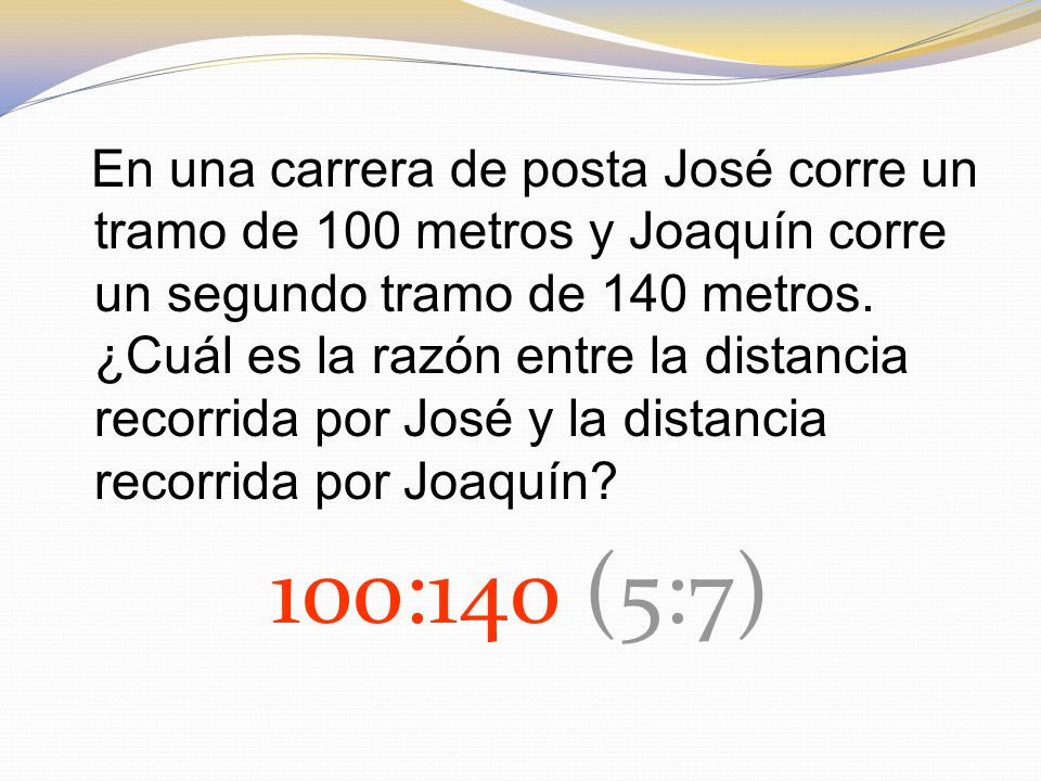 En una carrera de posta José corre un tramo de 100 metros y Joaquín corre un segundo tramo de 140 metros. ¿Cuál es la razón entre la distancia recorrida por José y la distancia recorrida por Joaquín