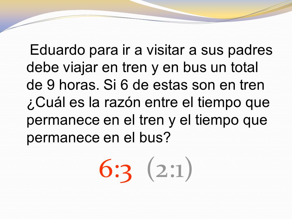 Eduardo para ir a visitar a sus padres debe viajar en tren y en bus un total de 9 horas. Si 6 de estas son en tren ¿Cuál es la razón entre el tiempo que permanece en el tren y el tiempo que permanece en el bus