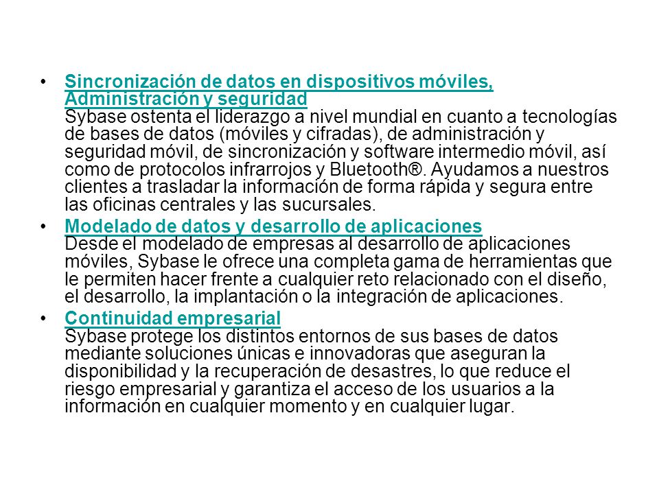 Sincronización de datos en dispositivos móviles, Administración y seguridad Sybase ostenta el liderazgo a nivel mundial en cuanto a tecnologías de bases de datos (móviles y cifradas), de administración y seguridad móvil, de sincronización y software intermedio móvil, así como de protocolos infrarrojos y Bluetooth®. Ayudamos a nuestros clientes a trasladar la información de forma rápida y segura entre las oficinas centrales y las sucursales.