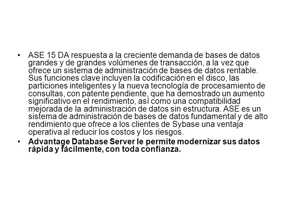ASE 15 DA respuesta a la creciente demanda de bases de datos grandes y de grandes volúmenes de transacción, a la vez que ofrece un sistema de administración de bases de datos rentable. Sus funciones clave incluyen la codificación en el disco, las particiones inteligentes y la nueva tecnología de procesamiento de consultas, con patente pendiente, que ha demostrado un aumento significativo en el rendimiento, así como una compatibilidad mejorada de la administración de datos sin estructura. ASE es un sistema de administración de bases de datos fundamental y de alto rendimiento que ofrece a los clientes de Sybase una ventaja operativa al reducir los costos y los riesgos.