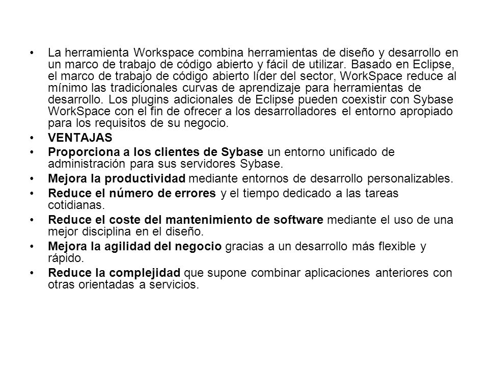 La herramienta Workspace combina herramientas de diseño y desarrollo en un marco de trabajo de código abierto y fácil de utilizar. Basado en Eclipse, el marco de trabajo de código abierto líder del sector, WorkSpace reduce al mínimo las tradicionales curvas de aprendizaje para herramientas de desarrollo. Los plugins adicionales de Eclipse pueden coexistir con Sybase WorkSpace con el fin de ofrecer a los desarrolladores el entorno apropiado para los requisitos de su negocio.