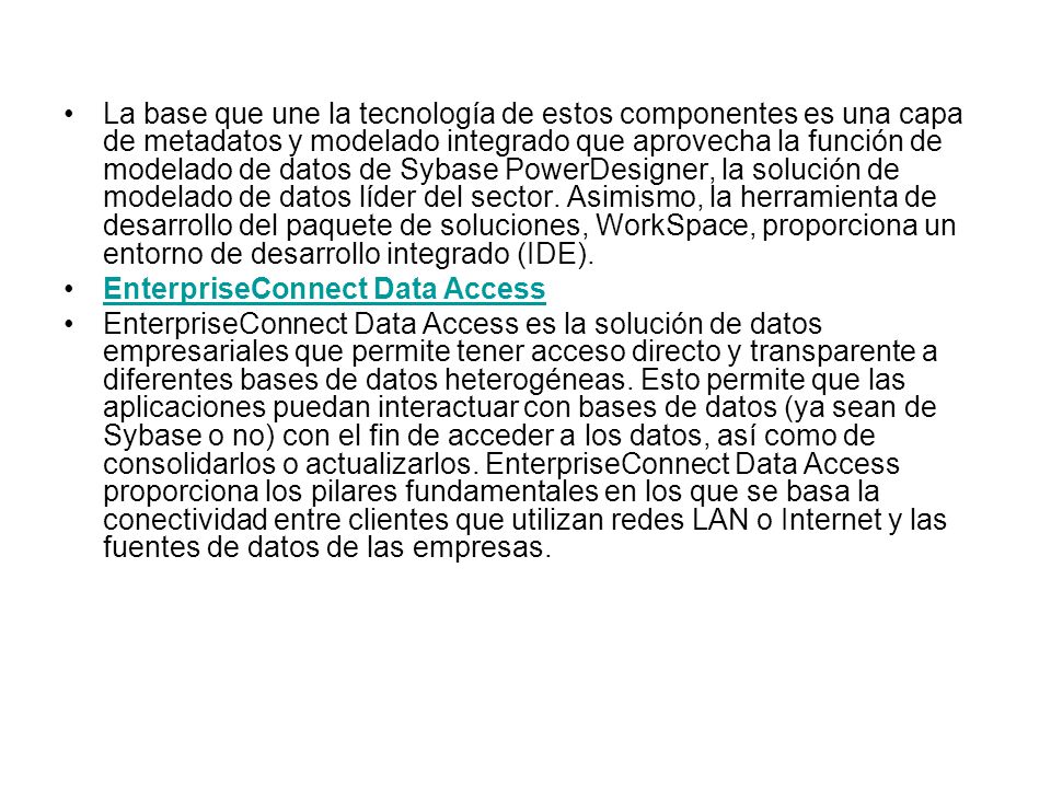 La base que une la tecnología de estos componentes es una capa de metadatos y modelado integrado que aprovecha la función de modelado de datos de Sybase PowerDesigner, la solución de modelado de datos líder del sector. Asimismo, la herramienta de desarrollo del paquete de soluciones, WorkSpace, proporciona un entorno de desarrollo integrado (IDE).