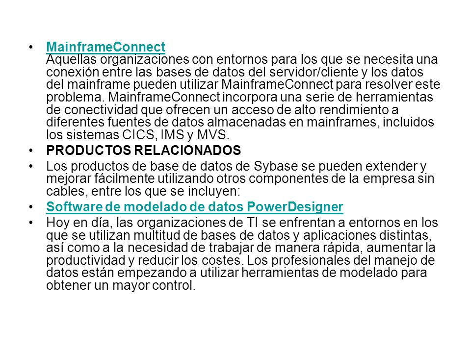 MainframeConnect Aquellas organizaciones con entornos para los que se necesita una conexión entre las bases de datos del servidor/cliente y los datos del mainframe pueden utilizar MainframeConnect para resolver este problema. MainframeConnect incorpora una serie de herramientas de conectividad que ofrecen un acceso de alto rendimiento a diferentes fuentes de datos almacenadas en mainframes, incluidos los sistemas CICS, IMS y MVS.