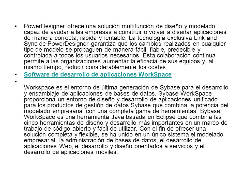 PowerDesigner ofrece una solución multifunción de diseño y modelado capaz de ayudar a las empresas a construir o volver a diseñar aplicaciones de manera correcta, rápida y rentable. La tecnología exclusiva Link and Sync de PowerDesigner garantiza que los cambios realizados en cualquier tipo de modelo se propaguen de manera fácil, fiable, predecible y controlada a todos los usuarios necesarios. Esta colaboración continua permite a las organizaciones aumentar la eficacia de sus equipos y, al mismo tiempo, reducir considerablemente los costes.