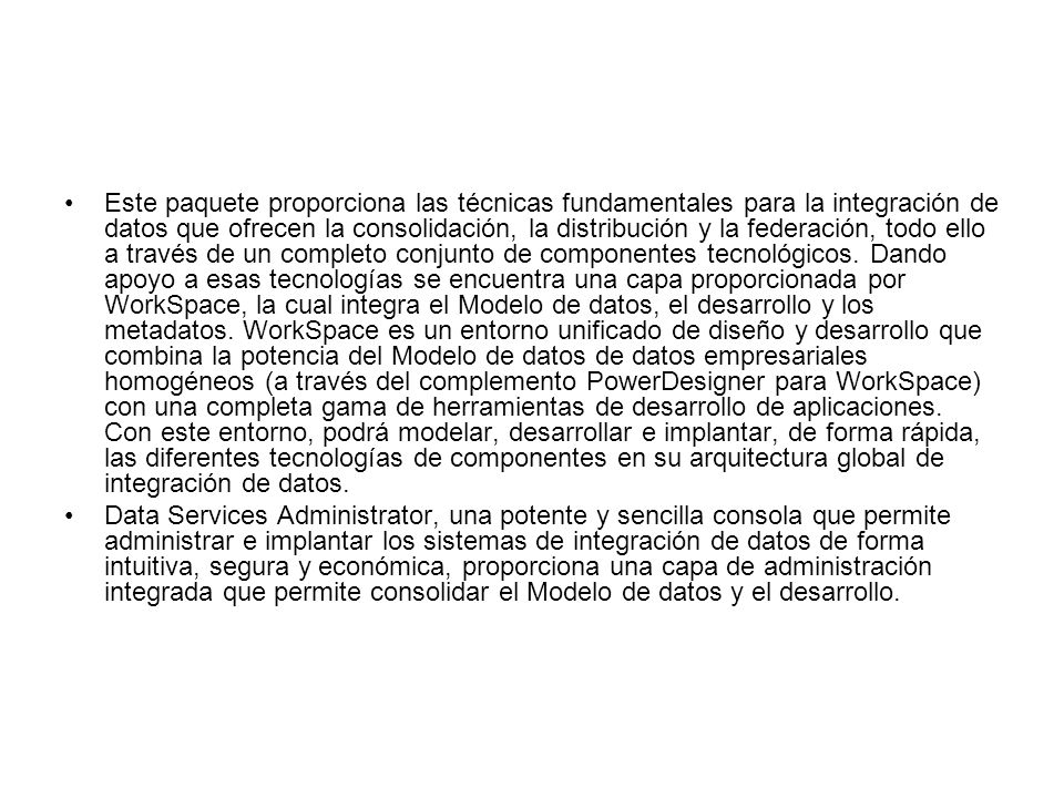 Este paquete proporciona las técnicas fundamentales para la integración de datos que ofrecen la consolidación, la distribución y la federación, todo ello a través de un completo conjunto de componentes tecnológicos. Dando apoyo a esas tecnologías se encuentra una capa proporcionada por WorkSpace, la cual integra el Modelo de datos, el desarrollo y los metadatos. WorkSpace es un entorno unificado de diseño y desarrollo que combina la potencia del Modelo de datos de datos empresariales homogéneos (a través del complemento PowerDesigner para WorkSpace) con una completa gama de herramientas de desarrollo de aplicaciones. Con este entorno, podrá modelar, desarrollar e implantar, de forma rápida, las diferentes tecnologías de componentes en su arquitectura global de integración de datos.