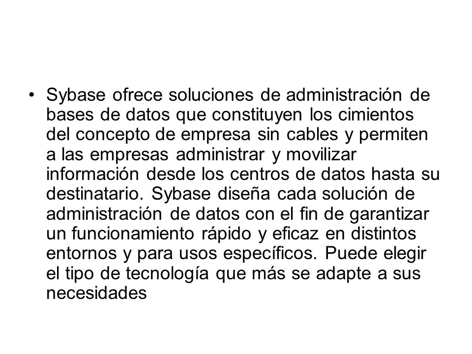 Sybase ofrece soluciones de administración de bases de datos que constituyen los cimientos del concepto de empresa sin cables y permiten a las empresas administrar y movilizar información desde los centros de datos hasta su destinatario.
