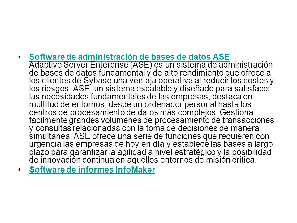 Software de administración de bases de datos ASE Adaptive Server Enterprise (ASE) es un sistema de administración de bases de datos fundamental y de alto rendimiento que ofrece a los clientes de Sybase una ventaja operativa al reducir los costes y los riesgos. ASE, un sistema escalable y diseñado para satisfacer las necesidades fundamentales de las empresas, destaca en multitud de entornos, desde un ordenador personal hasta los centros de procesamiento de datos más complejos. Gestiona fácilmente grandes volúmenes de procesamiento de transacciones y consultas relacionadas con la toma de decisiones de manera simultánea. ASE ofrece una serie de funciones que requieren con urgencia las empresas de hoy en día y establece las bases a largo plazo para garantizar la agilidad a nivel estratégico y la posibilidad de innovación continua en aquellos entornos de misión crítica.