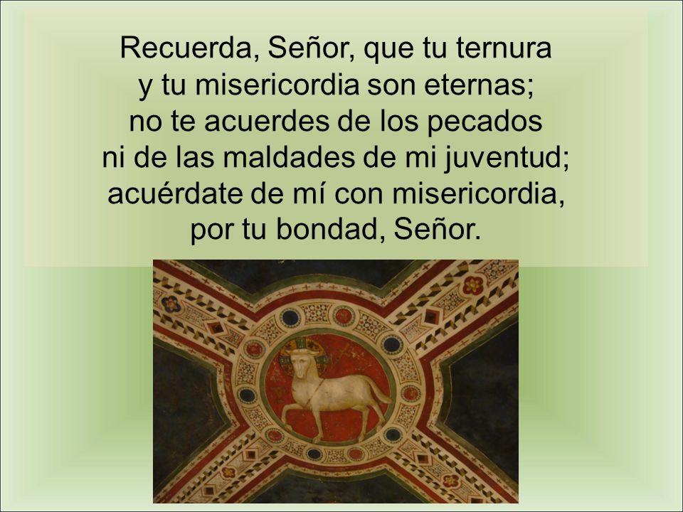 Recuerda, Señor, que tu ternura y tu misericordia son eternas; no te acuerdes de los pecados ni de las maldades de mi juventud; acuérdate de mí con misericordia, por tu bondad, Señor.