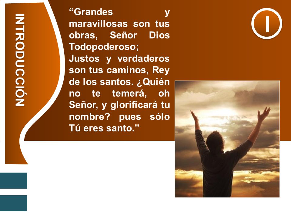Grandes y maravillosas son tus obras, Señor Dios Todopoderoso; Justos y verdaderos son tus caminos, Rey de los santos. ¿Quién no te temerá, oh Señor, y glorificará tu nombre pues sólo Tú eres santo.