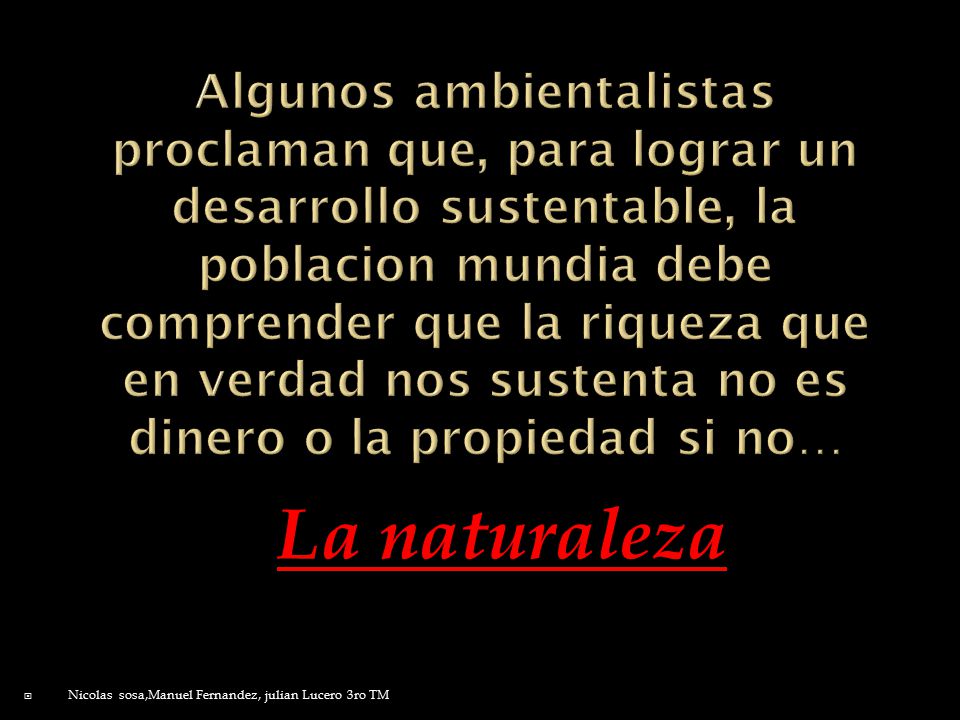 Algunos ambientalistas proclaman que, para lograr un desarrollo sustentable, la poblacion mundia debe comprender que la riqueza que en verdad nos sustenta no es dinero o la propiedad si no…