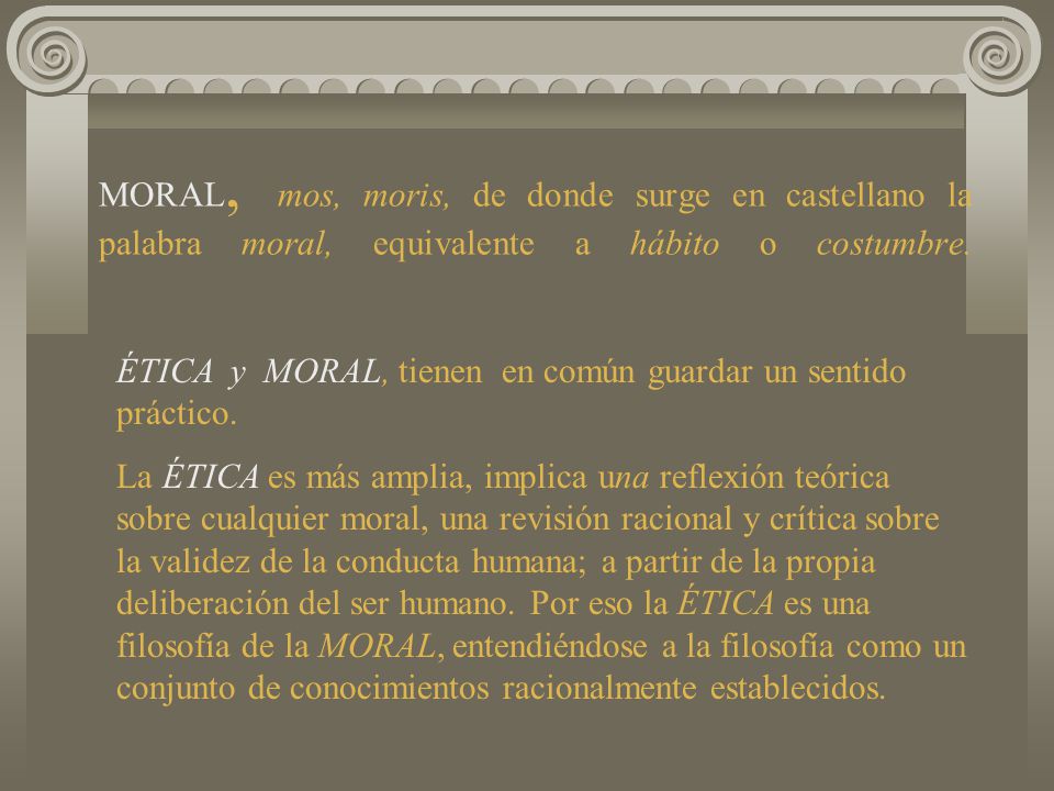 MORAL, mos, moris, de donde surge en castellano la palabra moral, equivalente a hábito o costumbre.