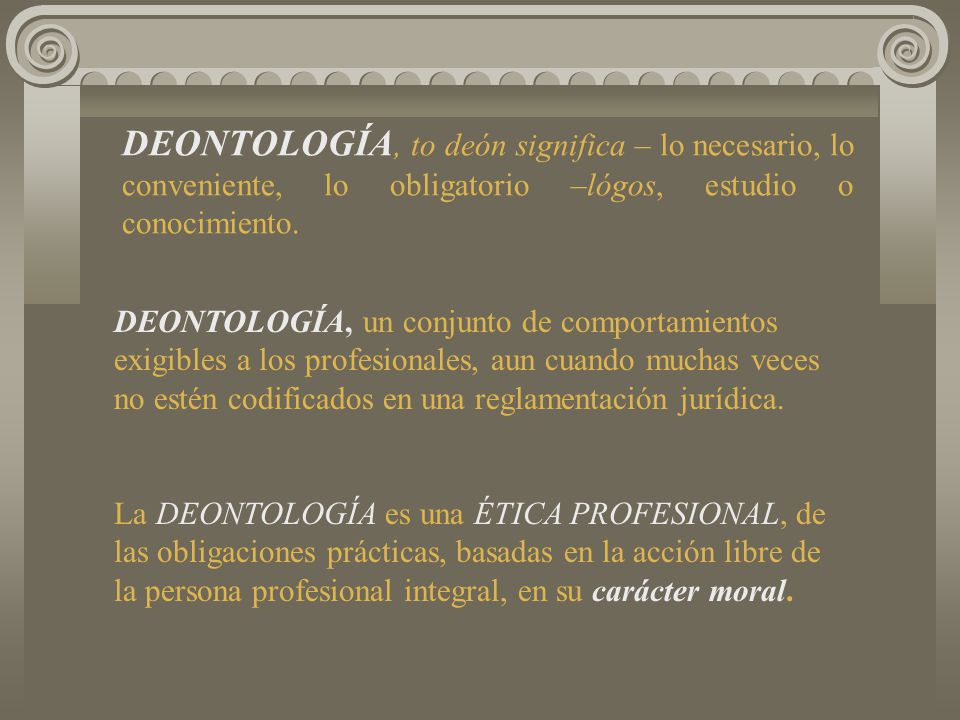 DEONTOLOGÍA, to deón significa – lo necesario, lo conveniente, lo obligatorio –lógos, estudio o conocimiento.