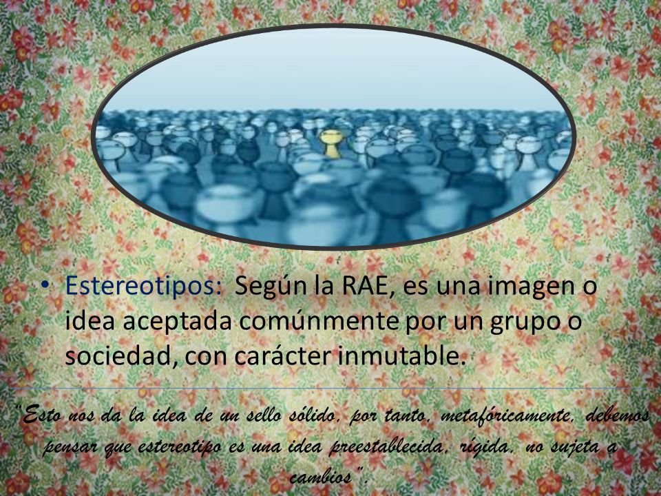 Estereotipos: Según la RAE, es una imagen o idea aceptada comúnmente por un grupo o sociedad, con carácter inmutable.