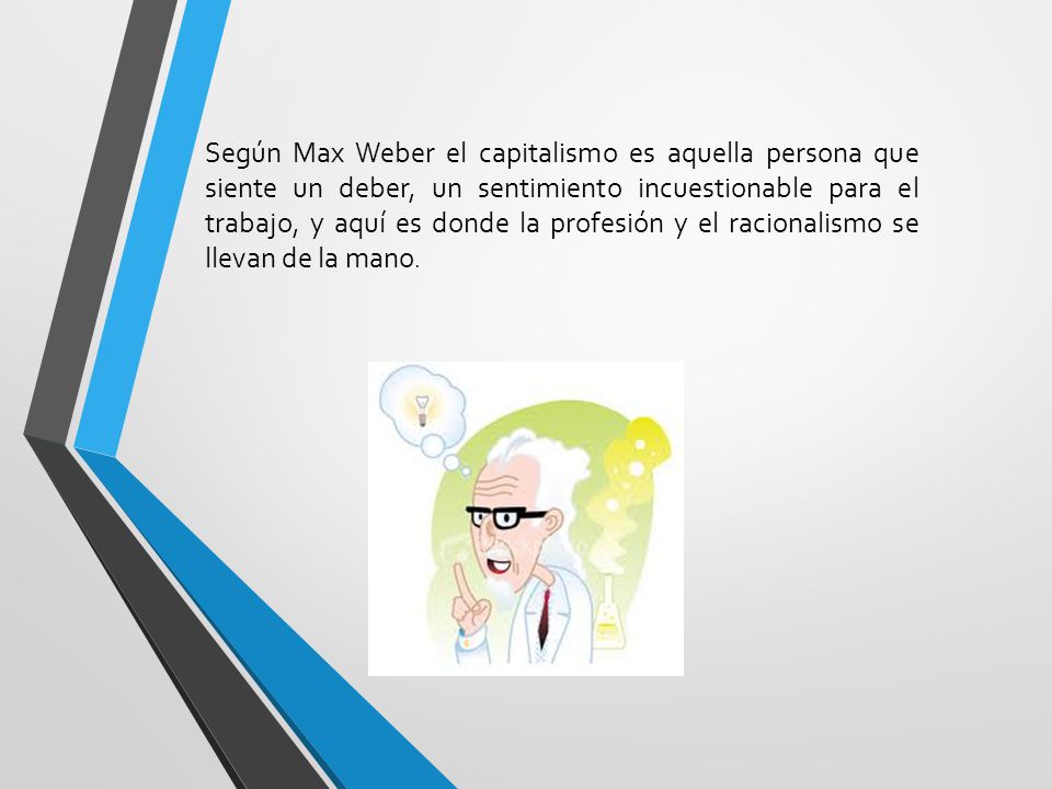Según Max Weber el capitalismo es aquella persona que siente un deber, un sentimiento incuestionable para el trabajo, y aquí es donde la profesión y el racionalismo se llevan de la mano.