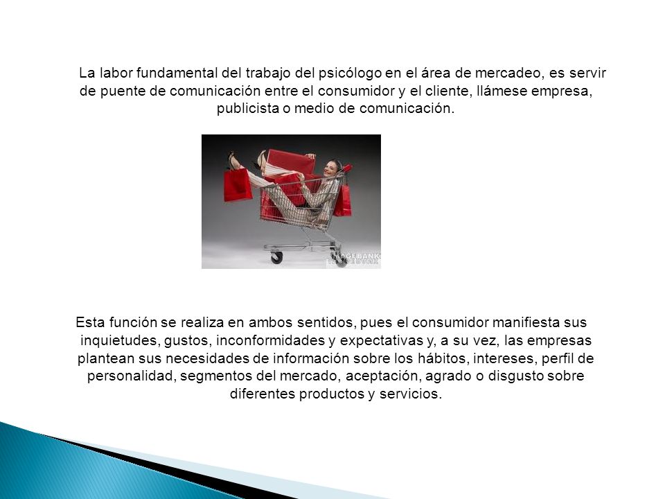 La labor fundamental del trabajo del psicólogo en el área de mercadeo, es servir de puente de comunicación entre el consumidor y el cliente, llámese empresa, publicista o medio de comunicación.
