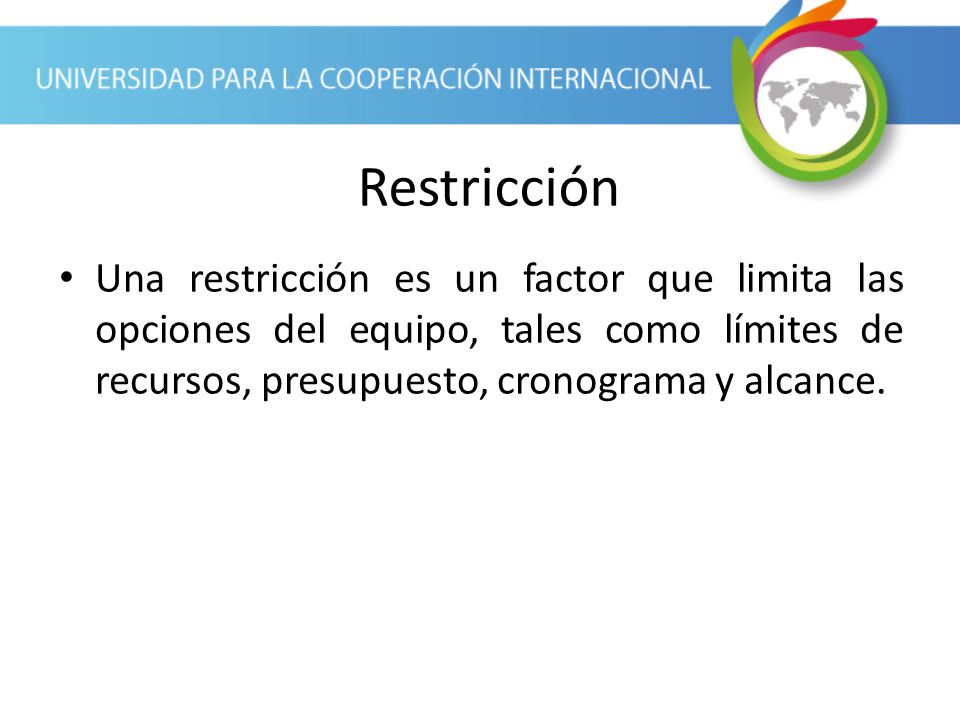 Restricción Una restricción es un factor que limita las opciones del equipo, tales como límites de recursos, presupuesto, cronograma y alcance.