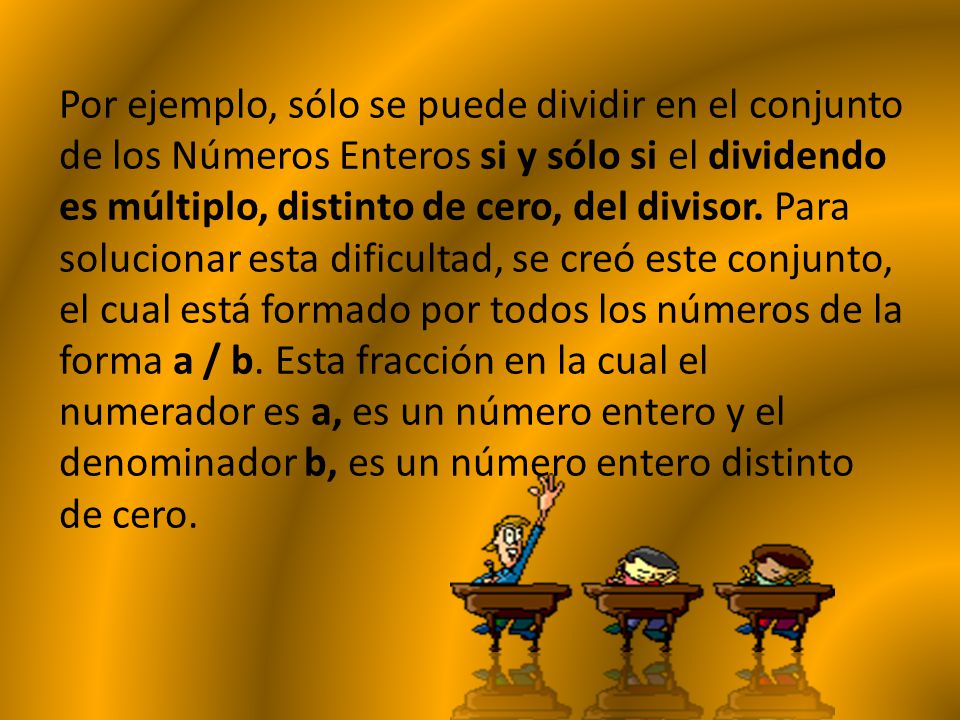 Por ejemplo, sólo se puede dividir en el conjunto de los Números Enteros si y sólo si el dividendo es múltiplo, distinto de cero, del divisor. Para solucionar esta dificultad, se creó este conjunto, el cual está formado por todos los números de la forma a / b.