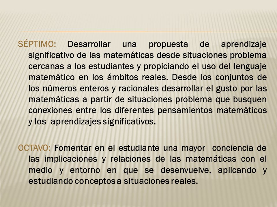 SÉPTIMO: Desarrollar una propuesta de aprendizaje significativo de las matemáticas desde situaciones problema cercanas a los estudiantes y propiciando el uso del lenguaje matemático en los ámbitos reales.