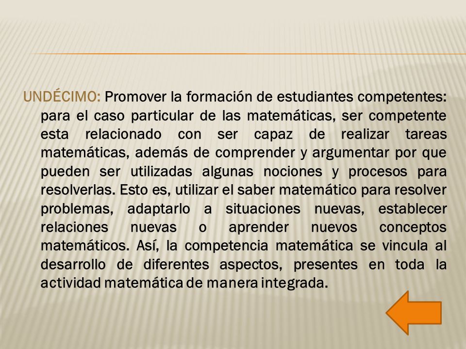 UNDÉCIMO: Promover la formación de estudiantes competentes: para el caso particular de las matemáticas, ser competente esta relacionado con ser capaz de realizar tareas matemáticas, además de comprender y argumentar por que pueden ser utilizadas algunas nociones y procesos para resolverlas.