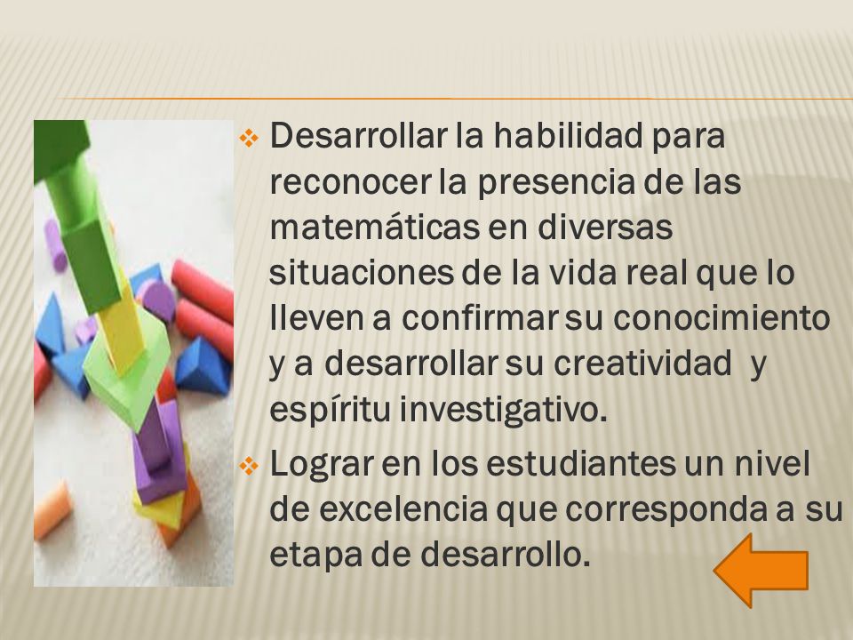 Desarrollar la habilidad para reconocer la presencia de las matemáticas en diversas situaciones de la vida real que lo lleven a confirmar su conocimiento y a desarrollar su creatividad y espíritu investigativo.