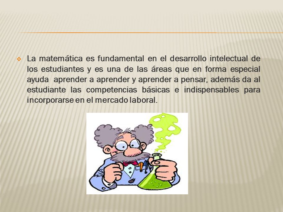 La matemática es fundamental en el desarrollo intelectual de los estudiantes y es una de las áreas que en forma especial ayuda aprender a aprender y aprender a pensar, además da al estudiante las competencias básicas e indispensables para incorporarse en el mercado laboral.
