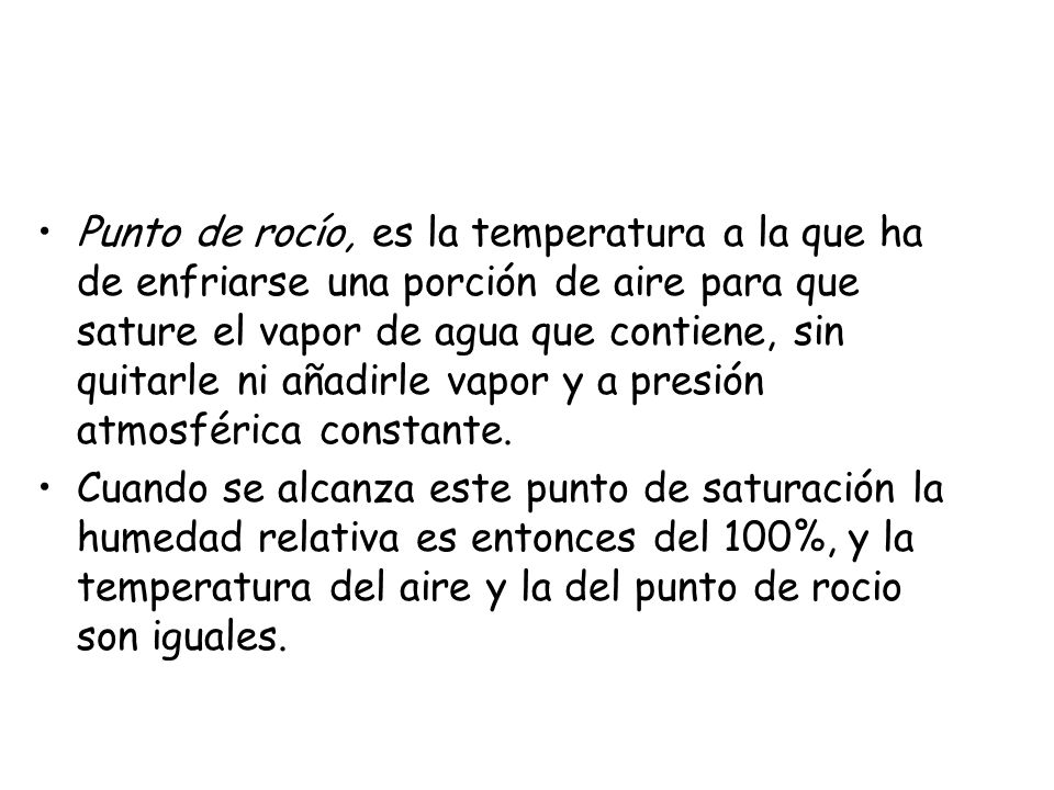 Punto de rocío, es la temperatura a la que ha de enfriarse una porción de aire para que sature el vapor de agua que contiene, sin quitarle ni añadirle vapor y a presión atmosférica constante.