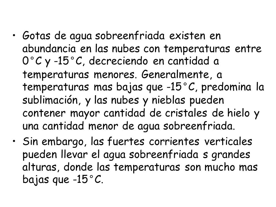 Gotas de agua sobreenfriada existen en abundancia en las nubes con temperaturas entre 0°C y -15°C, decreciendo en cantidad a temperaturas menores. Generalmente, a temperaturas mas bajas que -15°C, predomina la sublimación, y las nubes y nieblas pueden contener mayor cantidad de cristales de hielo y una cantidad menor de agua sobreenfriada.