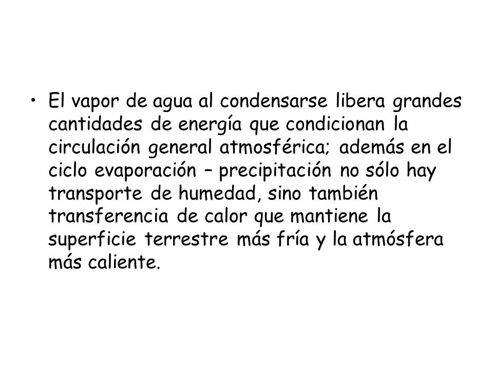 El vapor de agua al condensarse libera grandes cantidades de energía que condicionan la circulación general atmosférica; además en el ciclo evaporación – precipitación no sólo hay transporte de humedad, sino también transferencia de calor que mantiene la superficie terrestre más fría y la atmósfera más caliente.