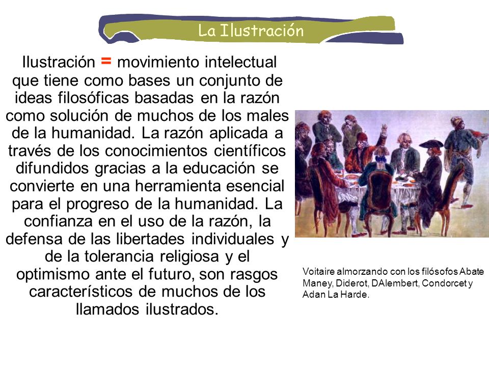 Ilustración = movimiento intelectual que tiene como bases un conjunto de ideas filosóficas basadas en la razón como solución de muchos de los males de la humanidad. La razón aplicada a través de los conocimientos científicos difundidos gracias a la educación se convierte en una herramienta esencial para el progreso de la humanidad. La confianza en el uso de la razón, la defensa de las libertades individuales y de la tolerancia religiosa y el optimismo ante el futuro, son rasgos característicos de muchos de los llamados ilustrados.