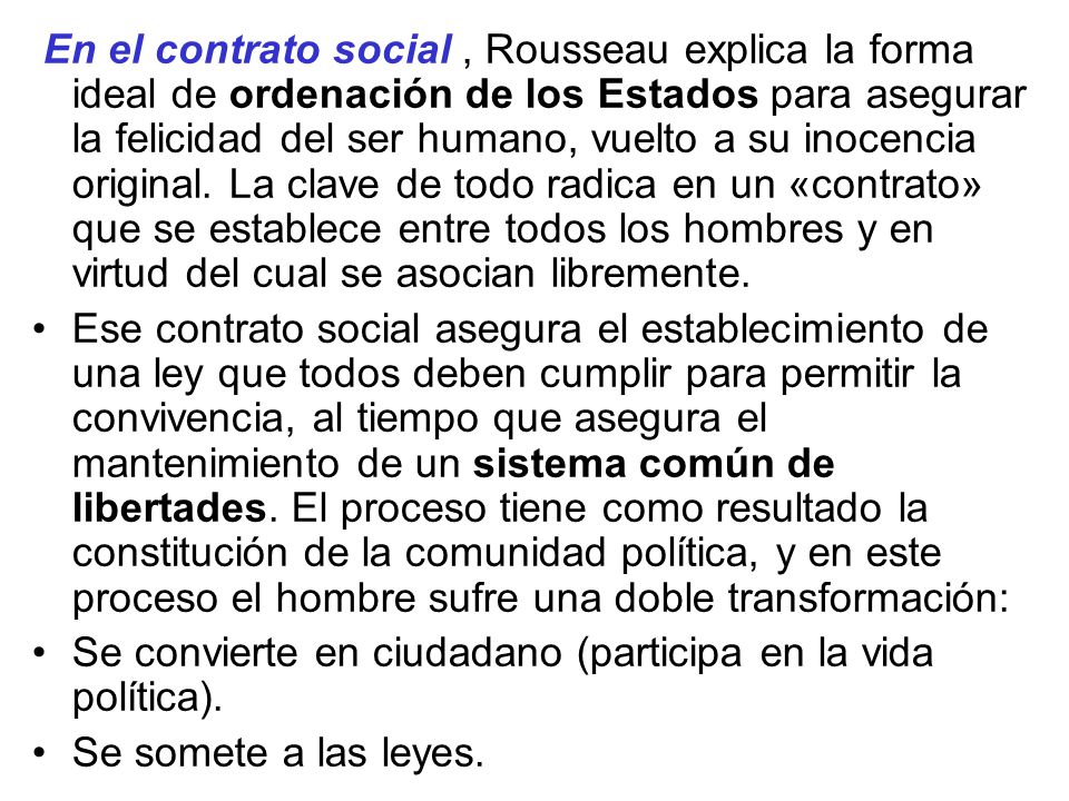 En el contrato social , Rousseau explica la forma ideal de ordenación de los Estados para asegurar la felicidad del ser humano, vuelto a su inocencia original. La clave de todo radica en un «contrato» que se establece entre todos los hombres y en virtud del cual se asocian libremente.