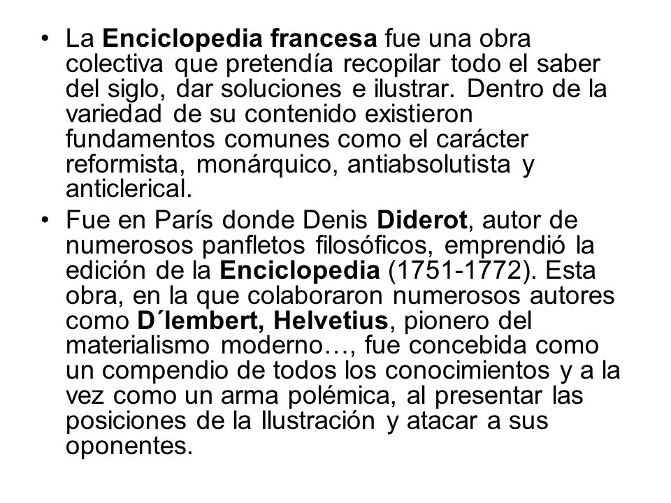 La Enciclopedia francesa fue una obra colectiva que pretendía recopilar todo el saber del siglo, dar soluciones e ilustrar. Dentro de la variedad de su contenido existieron fundamentos comunes como el carácter reformista, monárquico, antiabsolutista y anticlerical.