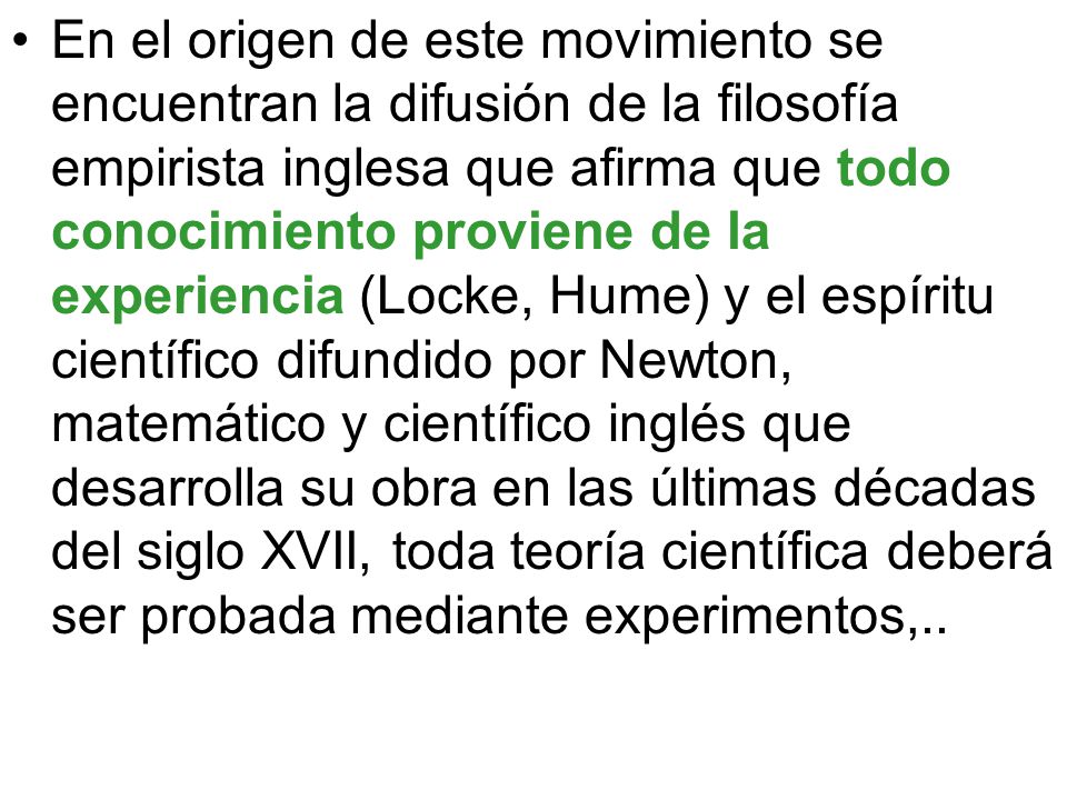 En el origen de este movimiento se encuentran la difusión de la filosofía empirista inglesa que afirma que todo conocimiento proviene de la experiencia (Locke, Hume) y el espíritu científico difundido por Newton, matemático y científico inglés que desarrolla su obra en las últimas décadas del siglo XVII, toda teoría científica deberá ser probada mediante experimentos,..