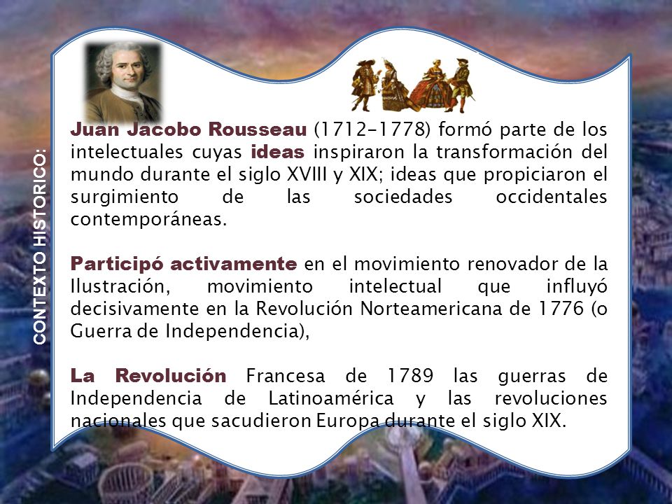 Juan Jacobo Rousseau ( ) formó parte de los intelectuales cuyas ideas inspiraron la transformación del mundo durante el siglo XVIII y XIX; ideas que propiciaron el surgimiento de las sociedades occidentales contemporáneas.
