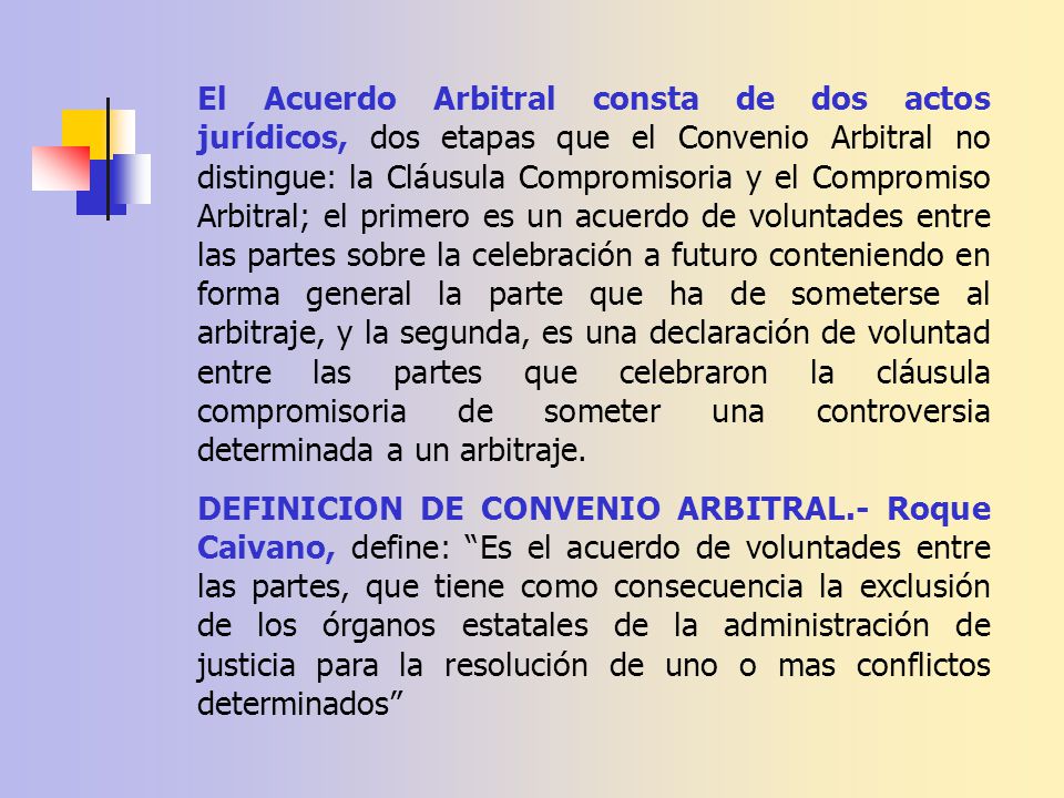 El Acuerdo Arbitral consta de dos actos jurídicos, dos etapas que el Convenio Arbitral no distingue: la Cláusula Compromisoria y el Compromiso Arbitral; el primero es un acuerdo de voluntades entre las partes sobre la celebración a futuro conteniendo en forma general la parte que ha de someterse al arbitraje, y la segunda, es una declaración de voluntad entre las partes que celebraron la cláusula compromisoria de someter una controversia determinada a un arbitraje.